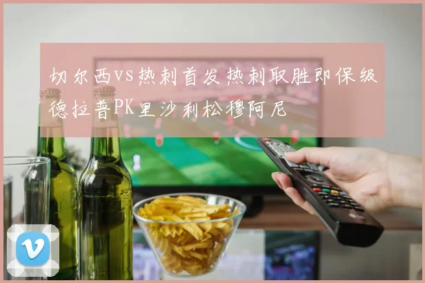 切尔西vs热刺首发热刺取胜即保级德拉普PK里沙利松穆阿尼