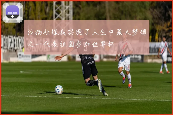 拉扬社媒我实现了人生中最大梦想之一代表祖国参加世界杯