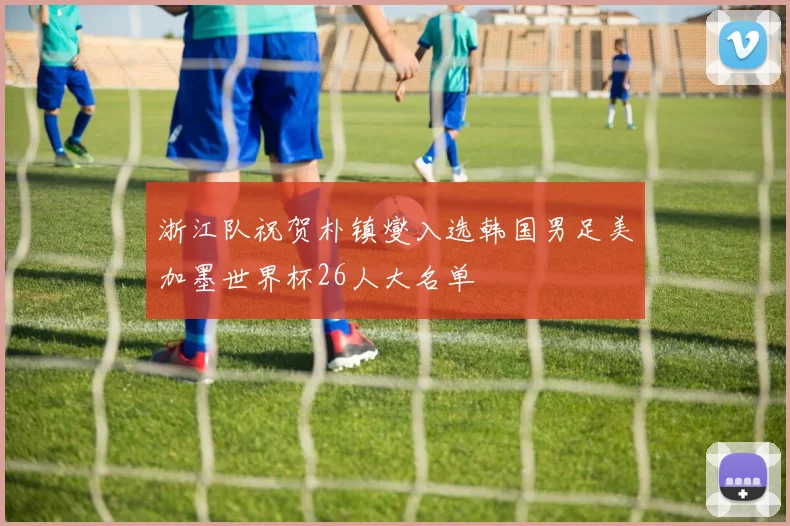 浙江队祝贺朴镇燮入选韩国男足美加墨世界杯26人大名单